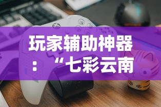 玩家辅助神器：“七彩云南游戏辅助器!”揭秘透视辅助万能挂用法