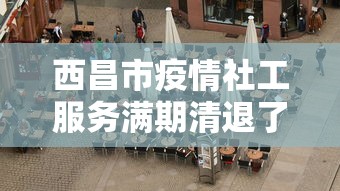 西昌市疫情社工服务满期清退了吗现在